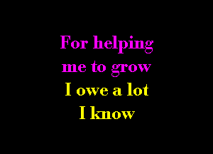 For helping

me to grow
I owe a lot

I know
