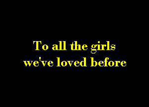 To all the girls

we've loved before