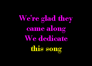W e're glad they

came along

We dedicate
this song