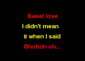 Sweet love

I didn't mean

it when I said
Ohohoh oh...