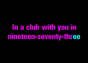 In a club with you in

nineteen-seventy-three