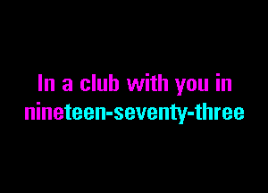 In a club with you in

nineteen-seventy-three