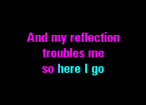 And my reflection

troubles me
so here I go
