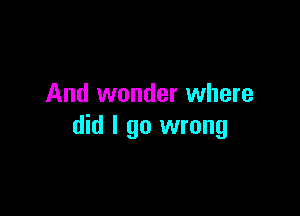 And wonder where

did I go wrong