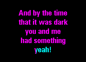 And by the time
that it was dark

you and me
had something
yeah!