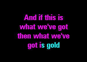 And if this is
what we've got

then what we've
got is gold