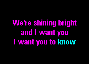 We're shining bright

and I want you
I want you to know