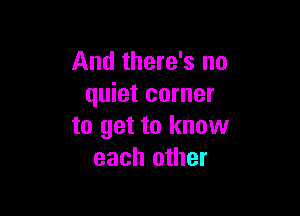 And there's no
quiet corner

to get to know
each other