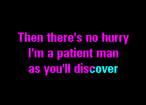 Then there's no hurry

I'm a patient man
as you'll discover