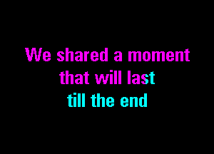 We shared a moment

that will last
till the end