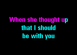 When she thought up

that I should
be with you