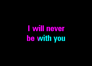 I will never

be with you