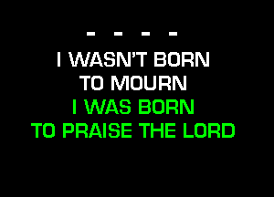 I WASN'T BORN
T0 MOURN

I WAS BORN
T0 PRAISE THE LORD