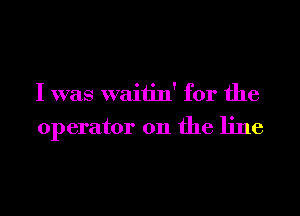 I was waitin' for the

operator on the line