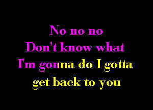 No n0 n0
Don't know What

I'm gonna do I gotta

get back to you