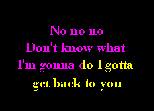 No n0 n0
Don't know What

I'm gonna do I gotta

get back to you