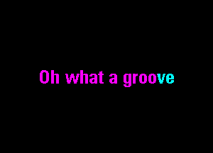 Oh what a groove