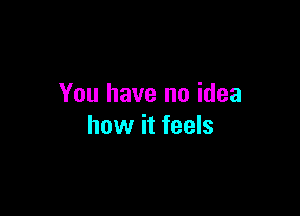 You have no idea

how it feels