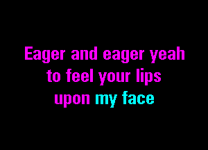 Eager and eager yeah

to feel your lips
upon my face