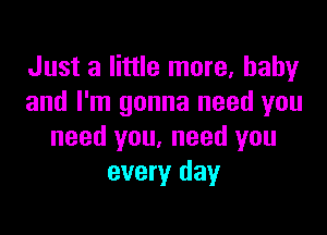 Just a little more, baby
and I'm gonna need you

need you, need you
every day