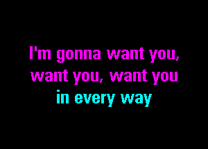 I'm gonna want you,

want you. want you
in every way