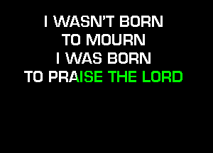 I WASN'T BORN
T0 MOURN
I WAS BORN
T0 PRAISE THE LORD