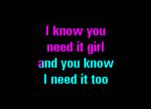 I know you
need it girl

and you know
I need it too