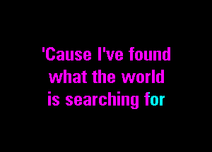 'Cause I've found

what the world
is searching for