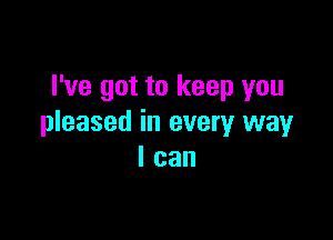 I've got to keep you

pleased in every way
I can