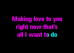 Making love to you

right now that's
all I want to do