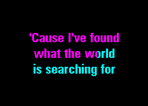 'Cause I've found

what the world
is searching for
