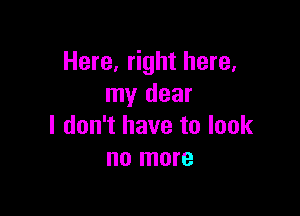 Here, right here.
my dear

I don't have to look
no more