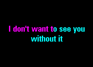 I don't want to see you

without it