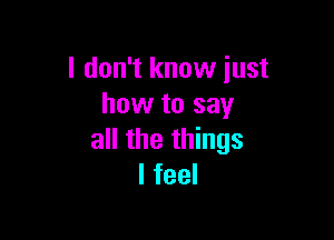 I don't know just
how to say

all the things
I feel