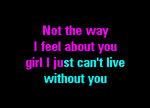 Not the way
I feel about you

girl I just can't live
without you