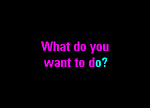 What do you

want to do?