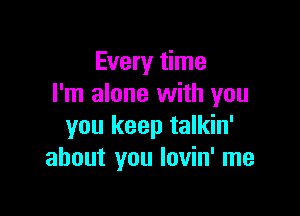 Every time
I'm alone with you

you keep talkin'
about you lovin' me