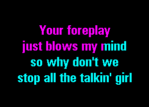 Your foreplay
just blows my mind

so why don't we
stop all the talkin' girl
