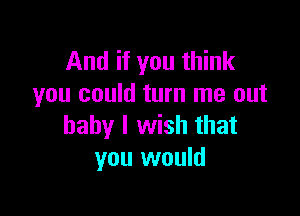 And if you think
you could turn me out

baby I wish that
you would