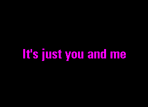 It's just you and me