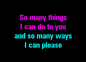 So many things
I can do to you

and so many ways
I can please