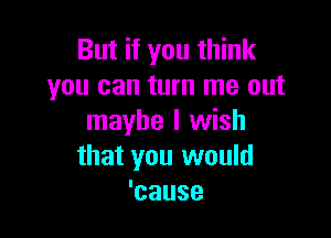 But if you think
you can turn me out

maybe I wish
that you would
'cause