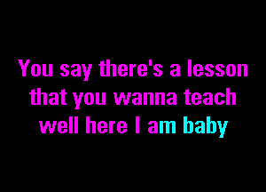 You say there's a lesson

that you wanna teach
well here I am baby