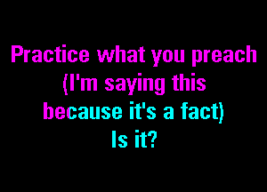 Practice what you preach
(I'm saying this

because it's a fact)
Is it?