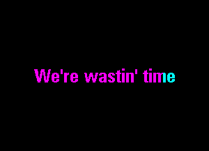 We're wastin' time