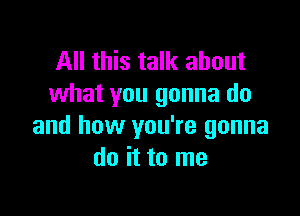 All this talk about
what you gonna do

and how you're gonna
do it to me