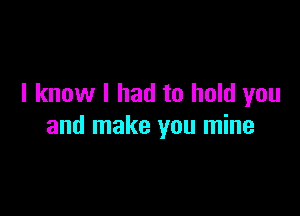 I know I had to hold you

and make you mine