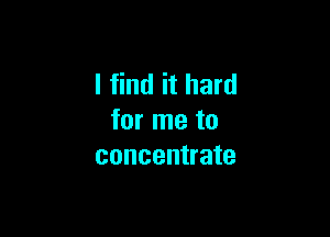 I find it hard

for me to
concentrate