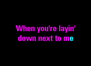 When you're layin'

down next to me