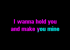 I wanna hold you

and make you mine